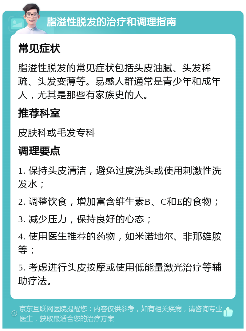 脂溢性脱发的治疗和调理指南 常见症状 脂溢性脱发的常见症状包括头皮油腻、头发稀疏、头发变薄等。易感人群通常是青少年和成年人，尤其是那些有家族史的人。 推荐科室 皮肤科或毛发专科 调理要点 1. 保持头皮清洁，避免过度洗头或使用刺激性洗发水； 2. 调整饮食，增加富含维生素B、C和E的食物； 3. 减少压力，保持良好的心态； 4. 使用医生推荐的药物，如米诺地尔、非那雄胺等； 5. 考虑进行头皮按摩或使用低能量激光治疗等辅助疗法。