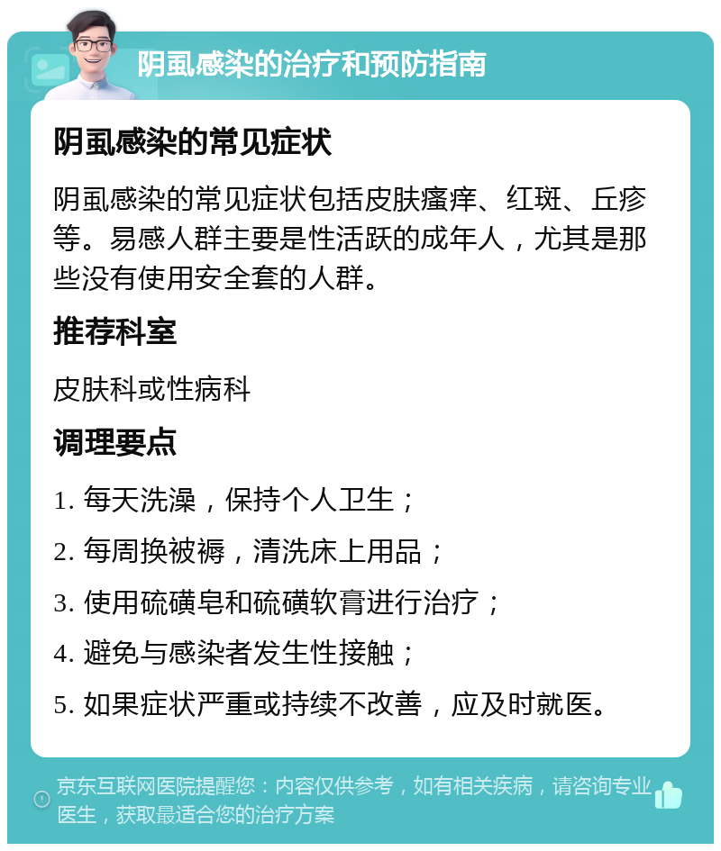 阴虱感染的治疗和预防指南 阴虱感染的常见症状 阴虱感染的常见症状包括皮肤瘙痒、红斑、丘疹等。易感人群主要是性活跃的成年人，尤其是那些没有使用安全套的人群。 推荐科室 皮肤科或性病科 调理要点 1. 每天洗澡，保持个人卫生； 2. 每周换被褥，清洗床上用品； 3. 使用硫磺皂和硫磺软膏进行治疗； 4. 避免与感染者发生性接触； 5. 如果症状严重或持续不改善，应及时就医。