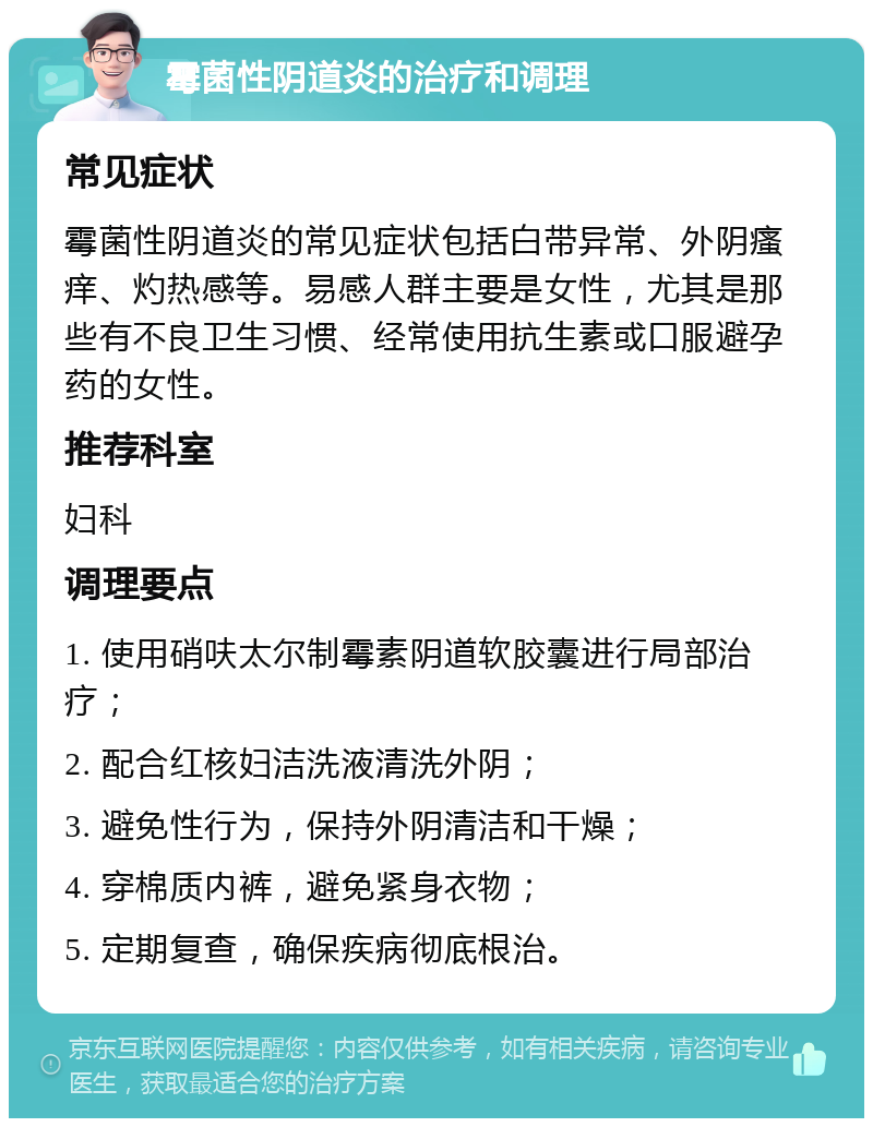 霉菌性阴道炎的治疗和调理 常见症状 霉菌性阴道炎的常见症状包括白带异常、外阴瘙痒、灼热感等。易感人群主要是女性，尤其是那些有不良卫生习惯、经常使用抗生素或口服避孕药的女性。 推荐科室 妇科 调理要点 1. 使用硝呋太尔制霉素阴道软胶囊进行局部治疗； 2. 配合红核妇洁洗液清洗外阴； 3. 避免性行为，保持外阴清洁和干燥； 4. 穿棉质内裤，避免紧身衣物； 5. 定期复查，确保疾病彻底根治。