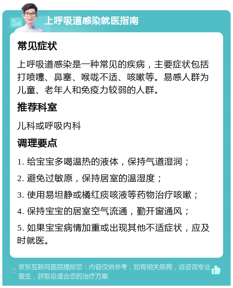 上呼吸道感染就医指南 常见症状 上呼吸道感染是一种常见的疾病，主要症状包括打喷嚏、鼻塞、喉咙不适、咳嗽等。易感人群为儿童、老年人和免疫力较弱的人群。 推荐科室 儿科或呼吸内科 调理要点 1. 给宝宝多喝温热的液体，保持气道湿润； 2. 避免过敏原，保持居室的温湿度； 3. 使用易坦静或橘红痰咳液等药物治疗咳嗽； 4. 保持宝宝的居室空气流通，勤开窗通风； 5. 如果宝宝病情加重或出现其他不适症状，应及时就医。