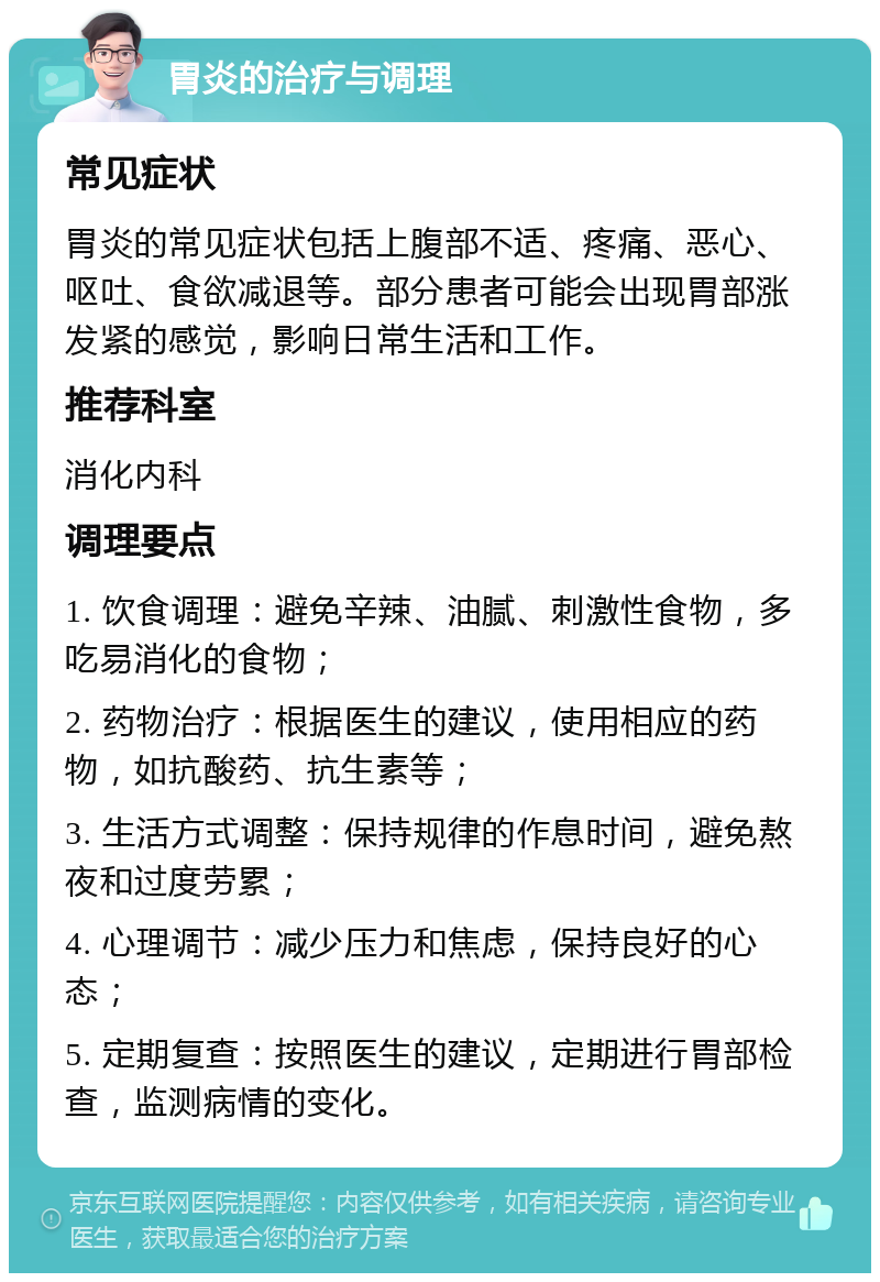 胃炎的治疗与调理 常见症状 胃炎的常见症状包括上腹部不适、疼痛、恶心、呕吐、食欲减退等。部分患者可能会出现胃部涨发紧的感觉，影响日常生活和工作。 推荐科室 消化内科 调理要点 1. 饮食调理：避免辛辣、油腻、刺激性食物，多吃易消化的食物； 2. 药物治疗：根据医生的建议，使用相应的药物，如抗酸药、抗生素等； 3. 生活方式调整：保持规律的作息时间，避免熬夜和过度劳累； 4. 心理调节：减少压力和焦虑，保持良好的心态； 5. 定期复查：按照医生的建议，定期进行胃部检查，监测病情的变化。