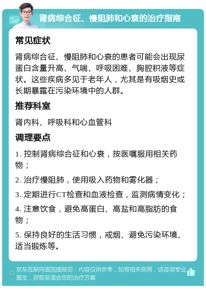 肾病综合征、慢阻肺和心衰的治疗指南 常见症状 肾病综合征、慢阻肺和心衰的患者可能会出现尿蛋白含量升高、气喘、呼吸困难、胸腔积液等症状。这些疾病多见于老年人，尤其是有吸烟史或长期暴露在污染环境中的人群。 推荐科室 肾内科、呼吸科和心血管科 调理要点 1. 控制肾病综合征和心衰，按医嘱服用相关药物； 2. 治疗慢阻肺，使用吸入药物和雾化器； 3. 定期进行CT检查和血液检查，监测病情变化； 4. 注意饮食，避免高蛋白、高盐和高脂肪的食物； 5. 保持良好的生活习惯，戒烟、避免污染环境、适当锻炼等。