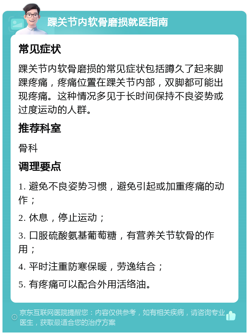 踝关节内软骨磨损就医指南 常见症状 踝关节内软骨磨损的常见症状包括蹲久了起来脚踝疼痛，疼痛位置在踝关节内部，双脚都可能出现疼痛。这种情况多见于长时间保持不良姿势或过度运动的人群。 推荐科室 骨科 调理要点 1. 避免不良姿势习惯，避免引起或加重疼痛的动作； 2. 休息，停止运动； 3. 口服硫酸氨基葡萄糖，有营养关节软骨的作用； 4. 平时注重防寒保暖，劳逸结合； 5. 有疼痛可以配合外用活络油。