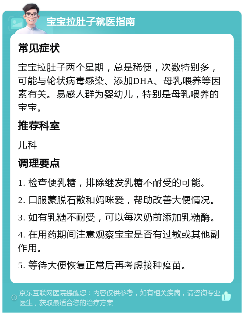 宝宝拉肚子就医指南 常见症状 宝宝拉肚子两个星期，总是稀便，次数特别多，可能与轮状病毒感染、添加DHA、母乳喂养等因素有关。易感人群为婴幼儿，特别是母乳喂养的宝宝。 推荐科室 儿科 调理要点 1. 检查便乳糖，排除继发乳糖不耐受的可能。 2. 口服蒙脱石散和妈咪爱，帮助改善大便情况。 3. 如有乳糖不耐受，可以每次奶前添加乳糖酶。 4. 在用药期间注意观察宝宝是否有过敏或其他副作用。 5. 等待大便恢复正常后再考虑接种疫苗。