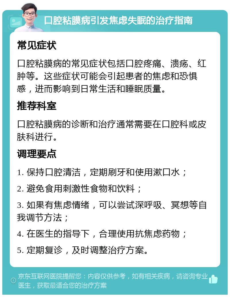 口腔粘膜病引发焦虑失眠的治疗指南 常见症状 口腔粘膜病的常见症状包括口腔疼痛、溃疡、红肿等。这些症状可能会引起患者的焦虑和恐惧感，进而影响到日常生活和睡眠质量。 推荐科室 口腔粘膜病的诊断和治疗通常需要在口腔科或皮肤科进行。 调理要点 1. 保持口腔清洁，定期刷牙和使用漱口水； 2. 避免食用刺激性食物和饮料； 3. 如果有焦虑情绪，可以尝试深呼吸、冥想等自我调节方法； 4. 在医生的指导下，合理使用抗焦虑药物； 5. 定期复诊，及时调整治疗方案。