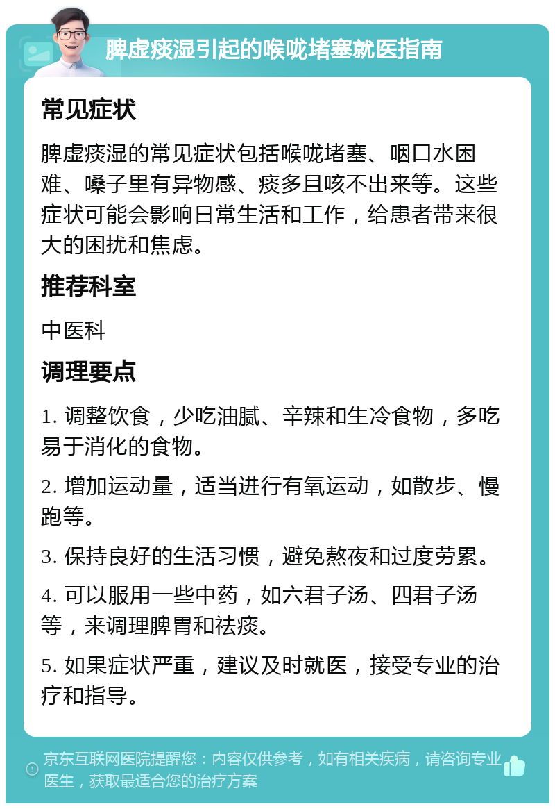 脾虚痰湿引起的喉咙堵塞就医指南 常见症状 脾虚痰湿的常见症状包括喉咙堵塞、咽口水困难、嗓子里有异物感、痰多且咳不出来等。这些症状可能会影响日常生活和工作，给患者带来很大的困扰和焦虑。 推荐科室 中医科 调理要点 1. 调整饮食，少吃油腻、辛辣和生冷食物，多吃易于消化的食物。 2. 增加运动量，适当进行有氧运动，如散步、慢跑等。 3. 保持良好的生活习惯，避免熬夜和过度劳累。 4. 可以服用一些中药，如六君子汤、四君子汤等，来调理脾胃和祛痰。 5. 如果症状严重，建议及时就医，接受专业的治疗和指导。