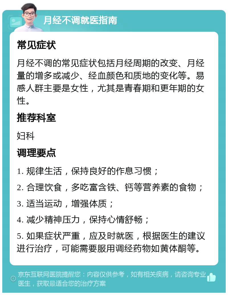 月经不调就医指南 常见症状 月经不调的常见症状包括月经周期的改变、月经量的增多或减少、经血颜色和质地的变化等。易感人群主要是女性，尤其是青春期和更年期的女性。 推荐科室 妇科 调理要点 1. 规律生活，保持良好的作息习惯； 2. 合理饮食，多吃富含铁、钙等营养素的食物； 3. 适当运动，增强体质； 4. 减少精神压力，保持心情舒畅； 5. 如果症状严重，应及时就医，根据医生的建议进行治疗，可能需要服用调经药物如黄体酮等。