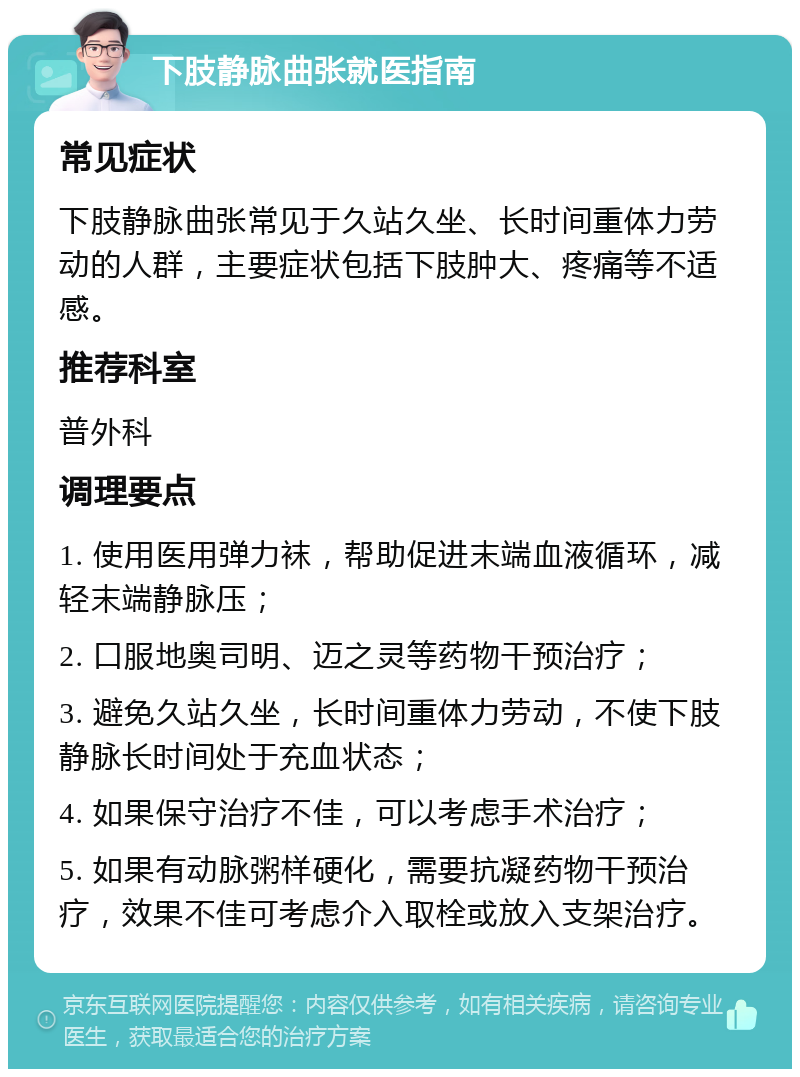 下肢静脉曲张就医指南 常见症状 下肢静脉曲张常见于久站久坐、长时间重体力劳动的人群，主要症状包括下肢肿大、疼痛等不适感。 推荐科室 普外科 调理要点 1. 使用医用弹力袜，帮助促进末端血液循环，减轻末端静脉压； 2. 口服地奥司明、迈之灵等药物干预治疗； 3. 避免久站久坐，长时间重体力劳动，不使下肢静脉长时间处于充血状态； 4. 如果保守治疗不佳，可以考虑手术治疗； 5. 如果有动脉粥样硬化，需要抗凝药物干预治疗，效果不佳可考虑介入取栓或放入支架治疗。