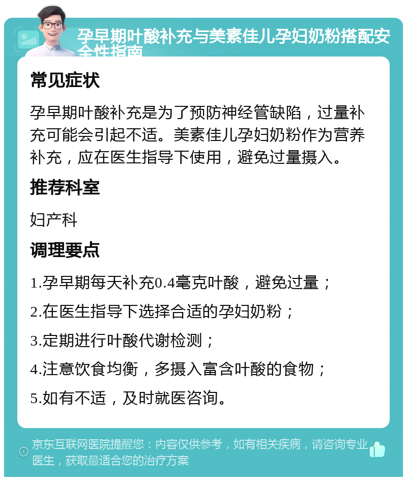 孕早期叶酸补充与美素佳儿孕妇奶粉搭配安全性指南 常见症状 孕早期叶酸补充是为了预防神经管缺陷，过量补充可能会引起不适。美素佳儿孕妇奶粉作为营养补充，应在医生指导下使用，避免过量摄入。 推荐科室 妇产科 调理要点 1.孕早期每天补充0.4毫克叶酸，避免过量； 2.在医生指导下选择合适的孕妇奶粉； 3.定期进行叶酸代谢检测； 4.注意饮食均衡，多摄入富含叶酸的食物； 5.如有不适，及时就医咨询。