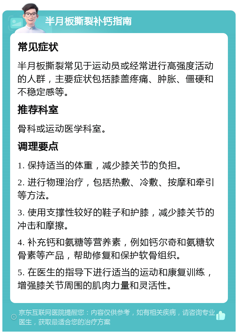 半月板撕裂补钙指南 常见症状 半月板撕裂常见于运动员或经常进行高强度活动的人群，主要症状包括膝盖疼痛、肿胀、僵硬和不稳定感等。 推荐科室 骨科或运动医学科室。 调理要点 1. 保持适当的体重，减少膝关节的负担。 2. 进行物理治疗，包括热敷、冷敷、按摩和牵引等方法。 3. 使用支撑性较好的鞋子和护膝，减少膝关节的冲击和摩擦。 4. 补充钙和氨糖等营养素，例如钙尔奇和氨糖软骨素等产品，帮助修复和保护软骨组织。 5. 在医生的指导下进行适当的运动和康复训练，增强膝关节周围的肌肉力量和灵活性。