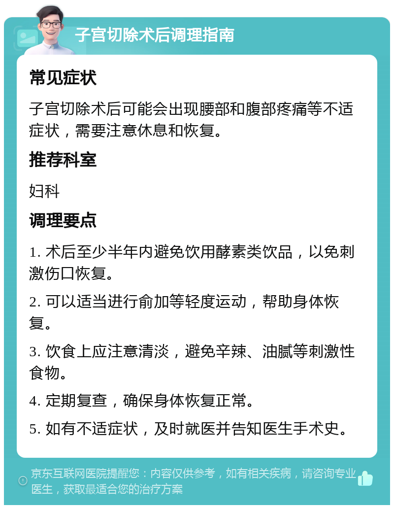 子宫切除术后调理指南 常见症状 子宫切除术后可能会出现腰部和腹部疼痛等不适症状，需要注意休息和恢复。 推荐科室 妇科 调理要点 1. 术后至少半年内避免饮用酵素类饮品，以免刺激伤口恢复。 2. 可以适当进行俞加等轻度运动，帮助身体恢复。 3. 饮食上应注意清淡，避免辛辣、油腻等刺激性食物。 4. 定期复查，确保身体恢复正常。 5. 如有不适症状，及时就医并告知医生手术史。