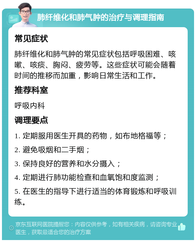 肺纤维化和肺气肿的治疗与调理指南 常见症状 肺纤维化和肺气肿的常见症状包括呼吸困难、咳嗽、咳痰、胸闷、疲劳等。这些症状可能会随着时间的推移而加重，影响日常生活和工作。 推荐科室 呼吸内科 调理要点 1. 定期服用医生开具的药物，如布地格福等； 2. 避免吸烟和二手烟； 3. 保持良好的营养和水分摄入； 4. 定期进行肺功能检查和血氧饱和度监测； 5. 在医生的指导下进行适当的体育锻炼和呼吸训练。