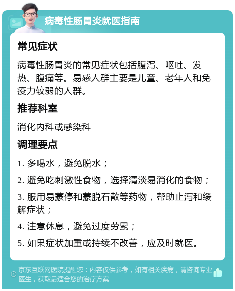 病毒性肠胃炎就医指南 常见症状 病毒性肠胃炎的常见症状包括腹泻、呕吐、发热、腹痛等。易感人群主要是儿童、老年人和免疫力较弱的人群。 推荐科室 消化内科或感染科 调理要点 1. 多喝水，避免脱水； 2. 避免吃刺激性食物，选择清淡易消化的食物； 3. 服用易蒙停和蒙脱石散等药物，帮助止泻和缓解症状； 4. 注意休息，避免过度劳累； 5. 如果症状加重或持续不改善，应及时就医。