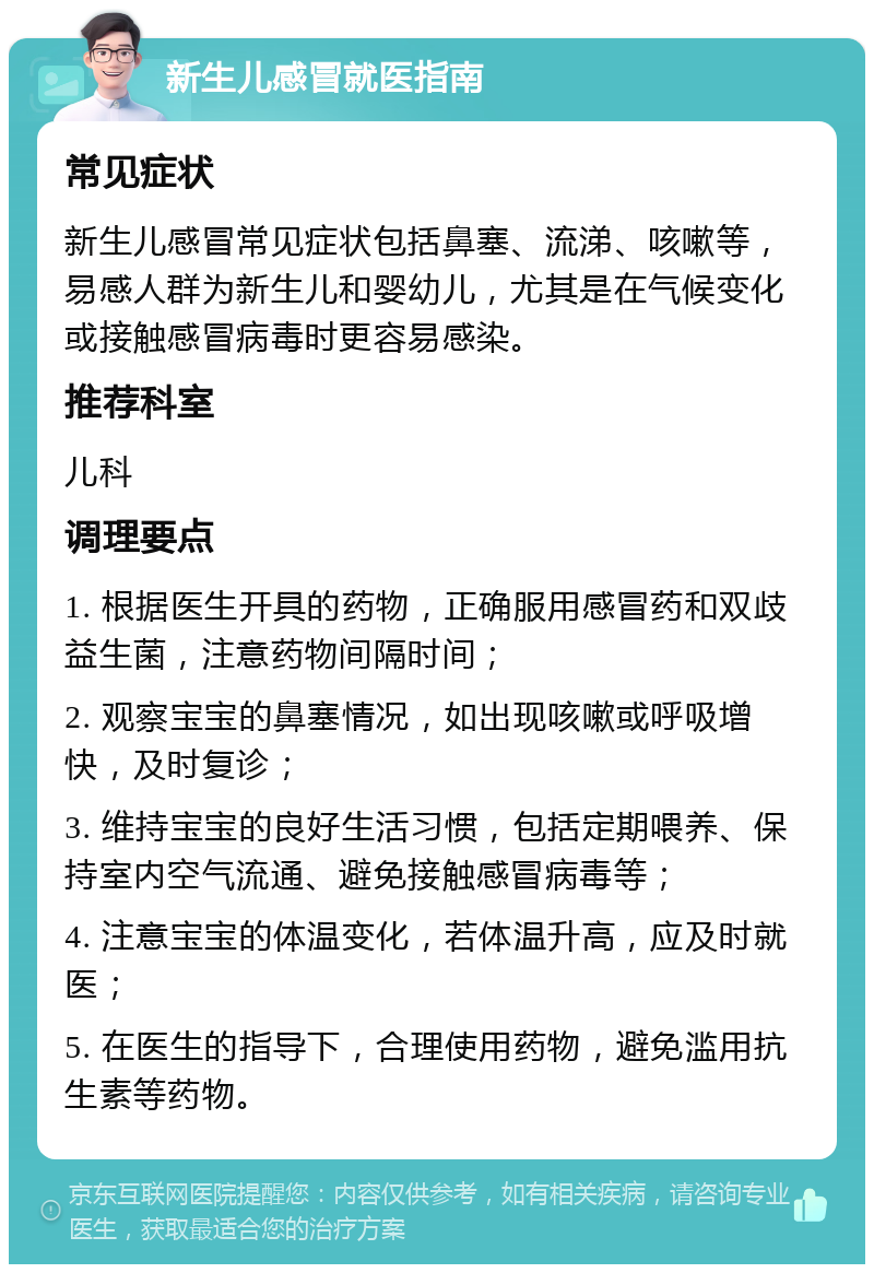 新生儿感冒就医指南 常见症状 新生儿感冒常见症状包括鼻塞、流涕、咳嗽等，易感人群为新生儿和婴幼儿，尤其是在气候变化或接触感冒病毒时更容易感染。 推荐科室 儿科 调理要点 1. 根据医生开具的药物，正确服用感冒药和双歧益生菌，注意药物间隔时间； 2. 观察宝宝的鼻塞情况，如出现咳嗽或呼吸增快，及时复诊； 3. 维持宝宝的良好生活习惯，包括定期喂养、保持室内空气流通、避免接触感冒病毒等； 4. 注意宝宝的体温变化，若体温升高，应及时就医； 5. 在医生的指导下，合理使用药物，避免滥用抗生素等药物。