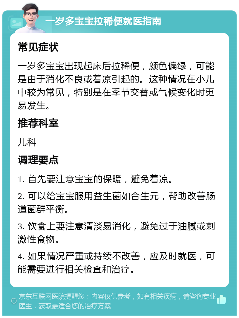 一岁多宝宝拉稀便就医指南 常见症状 一岁多宝宝出现起床后拉稀便，颜色偏绿，可能是由于消化不良或着凉引起的。这种情况在小儿中较为常见，特别是在季节交替或气候变化时更易发生。 推荐科室 儿科 调理要点 1. 首先要注意宝宝的保暖，避免着凉。 2. 可以给宝宝服用益生菌如合生元，帮助改善肠道菌群平衡。 3. 饮食上要注意清淡易消化，避免过于油腻或刺激性食物。 4. 如果情况严重或持续不改善，应及时就医，可能需要进行相关检查和治疗。