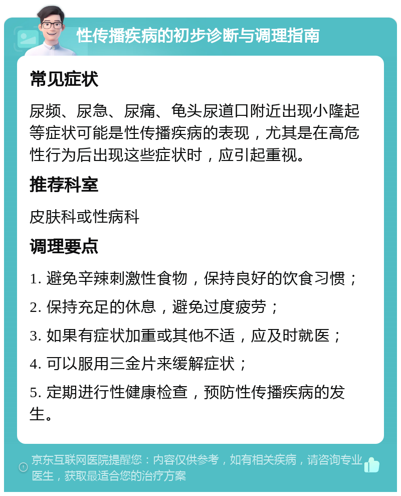 性传播疾病的初步诊断与调理指南 常见症状 尿频、尿急、尿痛、龟头尿道口附近出现小隆起等症状可能是性传播疾病的表现，尤其是在高危性行为后出现这些症状时，应引起重视。 推荐科室 皮肤科或性病科 调理要点 1. 避免辛辣刺激性食物，保持良好的饮食习惯； 2. 保持充足的休息，避免过度疲劳； 3. 如果有症状加重或其他不适，应及时就医； 4. 可以服用三金片来缓解症状； 5. 定期进行性健康检查，预防性传播疾病的发生。