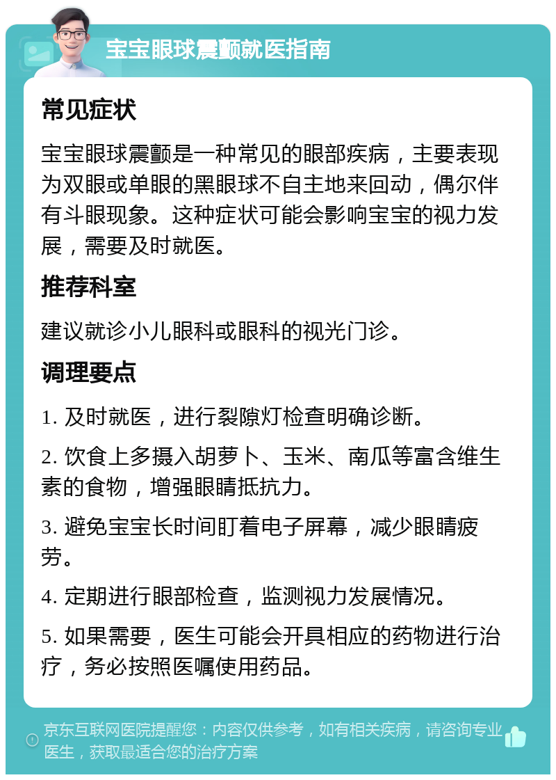 宝宝眼球震颤就医指南 常见症状 宝宝眼球震颤是一种常见的眼部疾病，主要表现为双眼或单眼的黑眼球不自主地来回动，偶尔伴有斗眼现象。这种症状可能会影响宝宝的视力发展，需要及时就医。 推荐科室 建议就诊小儿眼科或眼科的视光门诊。 调理要点 1. 及时就医，进行裂隙灯检查明确诊断。 2. 饮食上多摄入胡萝卜、玉米、南瓜等富含维生素的食物，增强眼睛抵抗力。 3. 避免宝宝长时间盯着电子屏幕，减少眼睛疲劳。 4. 定期进行眼部检查，监测视力发展情况。 5. 如果需要，医生可能会开具相应的药物进行治疗，务必按照医嘱使用药品。