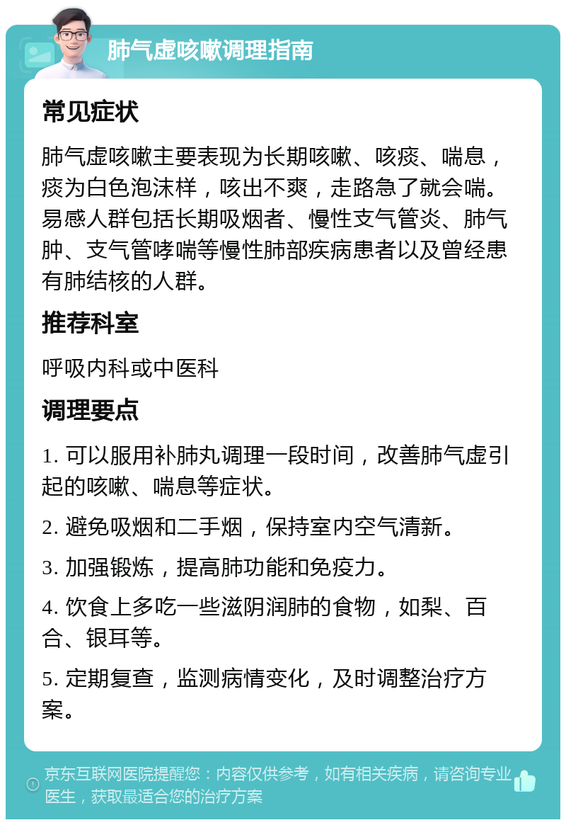 肺气虚咳嗽调理指南 常见症状 肺气虚咳嗽主要表现为长期咳嗽、咳痰、喘息，痰为白色泡沫样，咳出不爽，走路急了就会喘。易感人群包括长期吸烟者、慢性支气管炎、肺气肿、支气管哮喘等慢性肺部疾病患者以及曾经患有肺结核的人群。 推荐科室 呼吸内科或中医科 调理要点 1. 可以服用补肺丸调理一段时间，改善肺气虚引起的咳嗽、喘息等症状。 2. 避免吸烟和二手烟，保持室内空气清新。 3. 加强锻炼，提高肺功能和免疫力。 4. 饮食上多吃一些滋阴润肺的食物，如梨、百合、银耳等。 5. 定期复查，监测病情变化，及时调整治疗方案。