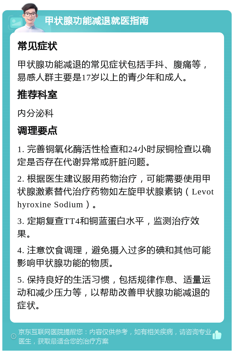 甲状腺功能减退就医指南 常见症状 甲状腺功能减退的常见症状包括手抖、腹痛等，易感人群主要是17岁以上的青少年和成人。 推荐科室 内分泌科 调理要点 1. 完善铜氧化酶活性检查和24小时尿铜检查以确定是否存在代谢异常或肝脏问题。 2. 根据医生建议服用药物治疗，可能需要使用甲状腺激素替代治疗药物如左旋甲状腺素钠（Levothyroxine Sodium）。 3. 定期复查TT4和铜蓝蛋白水平，监测治疗效果。 4. 注意饮食调理，避免摄入过多的碘和其他可能影响甲状腺功能的物质。 5. 保持良好的生活习惯，包括规律作息、适量运动和减少压力等，以帮助改善甲状腺功能减退的症状。