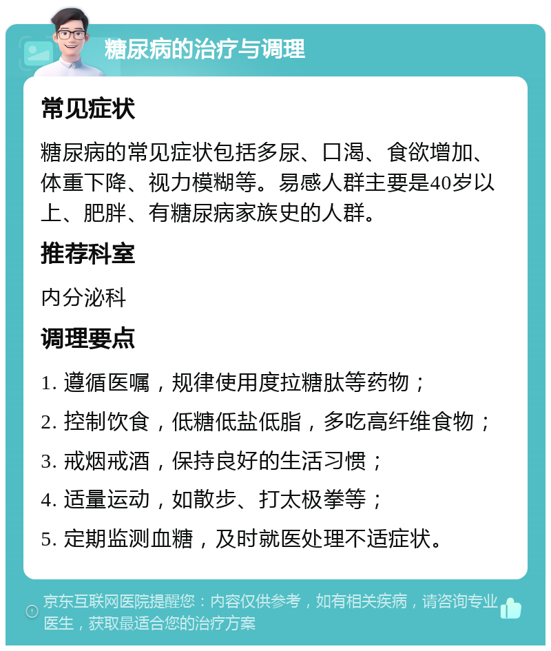 糖尿病的治疗与调理 常见症状 糖尿病的常见症状包括多尿、口渴、食欲增加、体重下降、视力模糊等。易感人群主要是40岁以上、肥胖、有糖尿病家族史的人群。 推荐科室 内分泌科 调理要点 1. 遵循医嘱，规律使用度拉糖肽等药物； 2. 控制饮食，低糖低盐低脂，多吃高纤维食物； 3. 戒烟戒酒，保持良好的生活习惯； 4. 适量运动，如散步、打太极拳等； 5. 定期监测血糖，及时就医处理不适症状。