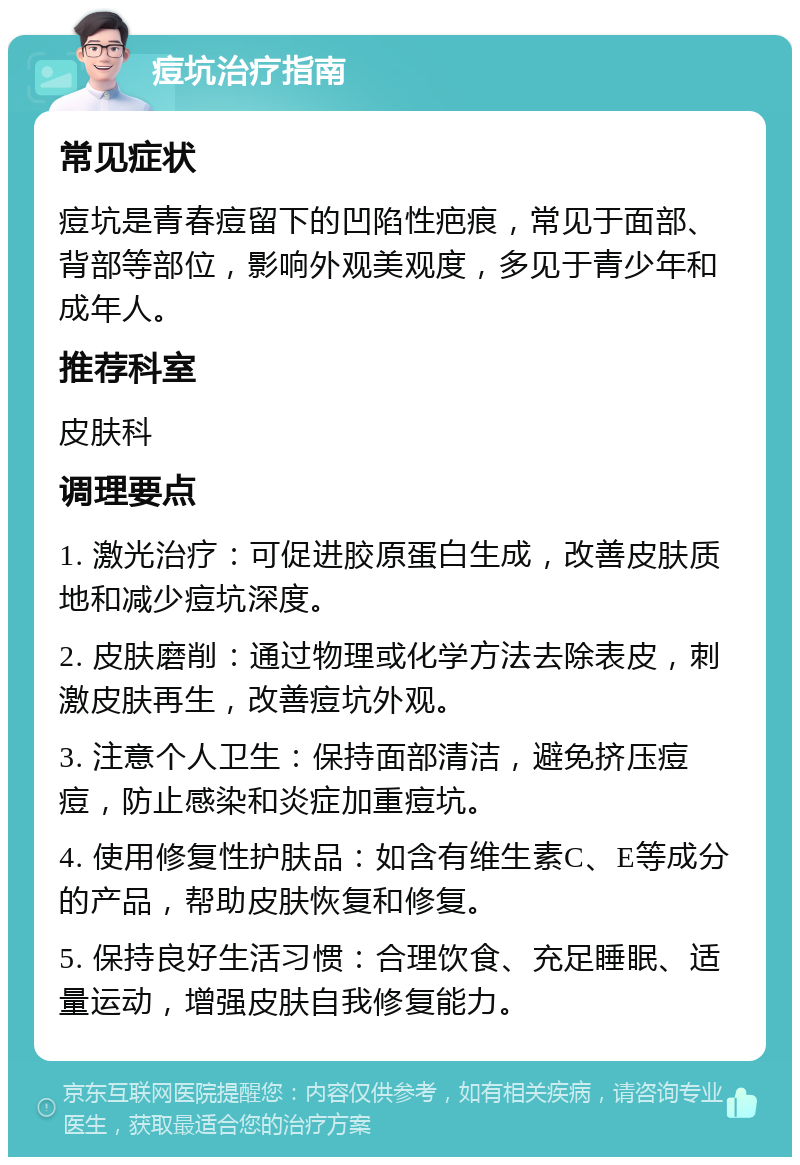 痘坑治疗指南 常见症状 痘坑是青春痘留下的凹陷性疤痕，常见于面部、背部等部位，影响外观美观度，多见于青少年和成年人。 推荐科室 皮肤科 调理要点 1. 激光治疗：可促进胶原蛋白生成，改善皮肤质地和减少痘坑深度。 2. 皮肤磨削：通过物理或化学方法去除表皮，刺激皮肤再生，改善痘坑外观。 3. 注意个人卫生：保持面部清洁，避免挤压痘痘，防止感染和炎症加重痘坑。 4. 使用修复性护肤品：如含有维生素C、E等成分的产品，帮助皮肤恢复和修复。 5. 保持良好生活习惯：合理饮食、充足睡眠、适量运动，增强皮肤自我修复能力。