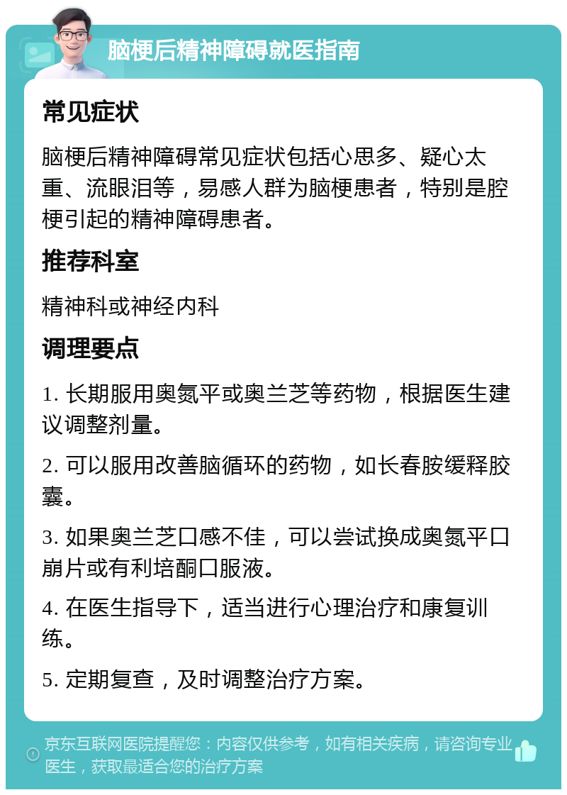 脑梗后精神障碍就医指南 常见症状 脑梗后精神障碍常见症状包括心思多、疑心太重、流眼泪等，易感人群为脑梗患者，特别是腔梗引起的精神障碍患者。 推荐科室 精神科或神经内科 调理要点 1. 长期服用奥氮平或奥兰芝等药物，根据医生建议调整剂量。 2. 可以服用改善脑循环的药物，如长春胺缓释胶囊。 3. 如果奥兰芝口感不佳，可以尝试换成奥氮平口崩片或有利培酮口服液。 4. 在医生指导下，适当进行心理治疗和康复训练。 5. 定期复查，及时调整治疗方案。