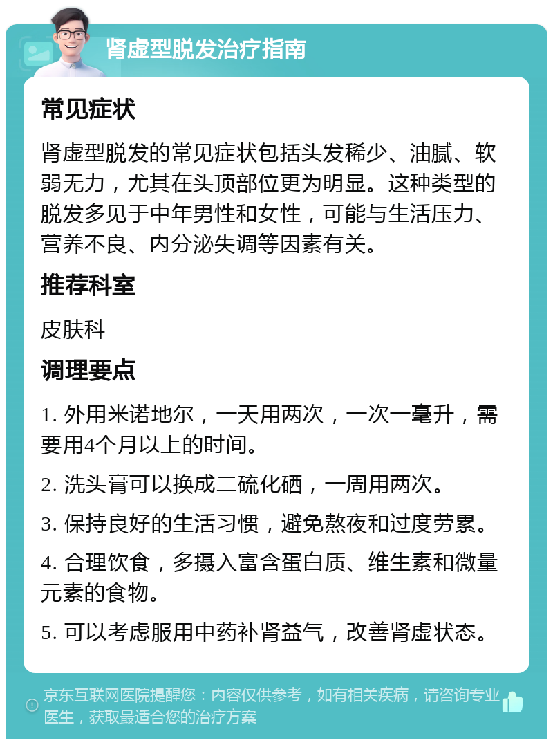 肾虚型脱发治疗指南 常见症状 肾虚型脱发的常见症状包括头发稀少、油腻、软弱无力，尤其在头顶部位更为明显。这种类型的脱发多见于中年男性和女性，可能与生活压力、营养不良、内分泌失调等因素有关。 推荐科室 皮肤科 调理要点 1. 外用米诺地尔，一天用两次，一次一毫升，需要用4个月以上的时间。 2. 洗头膏可以换成二硫化硒，一周用两次。 3. 保持良好的生活习惯，避免熬夜和过度劳累。 4. 合理饮食，多摄入富含蛋白质、维生素和微量元素的食物。 5. 可以考虑服用中药补肾益气，改善肾虚状态。