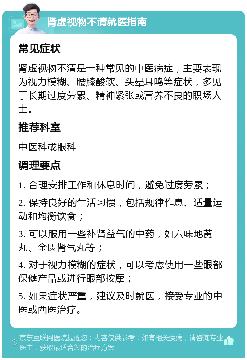 肾虚视物不清就医指南 常见症状 肾虚视物不清是一种常见的中医病症，主要表现为视力模糊、腰膝酸软、头晕耳鸣等症状，多见于长期过度劳累、精神紧张或营养不良的职场人士。 推荐科室 中医科或眼科 调理要点 1. 合理安排工作和休息时间，避免过度劳累； 2. 保持良好的生活习惯，包括规律作息、适量运动和均衡饮食； 3. 可以服用一些补肾益气的中药，如六味地黄丸、金匮肾气丸等； 4. 对于视力模糊的症状，可以考虑使用一些眼部保健产品或进行眼部按摩； 5. 如果症状严重，建议及时就医，接受专业的中医或西医治疗。