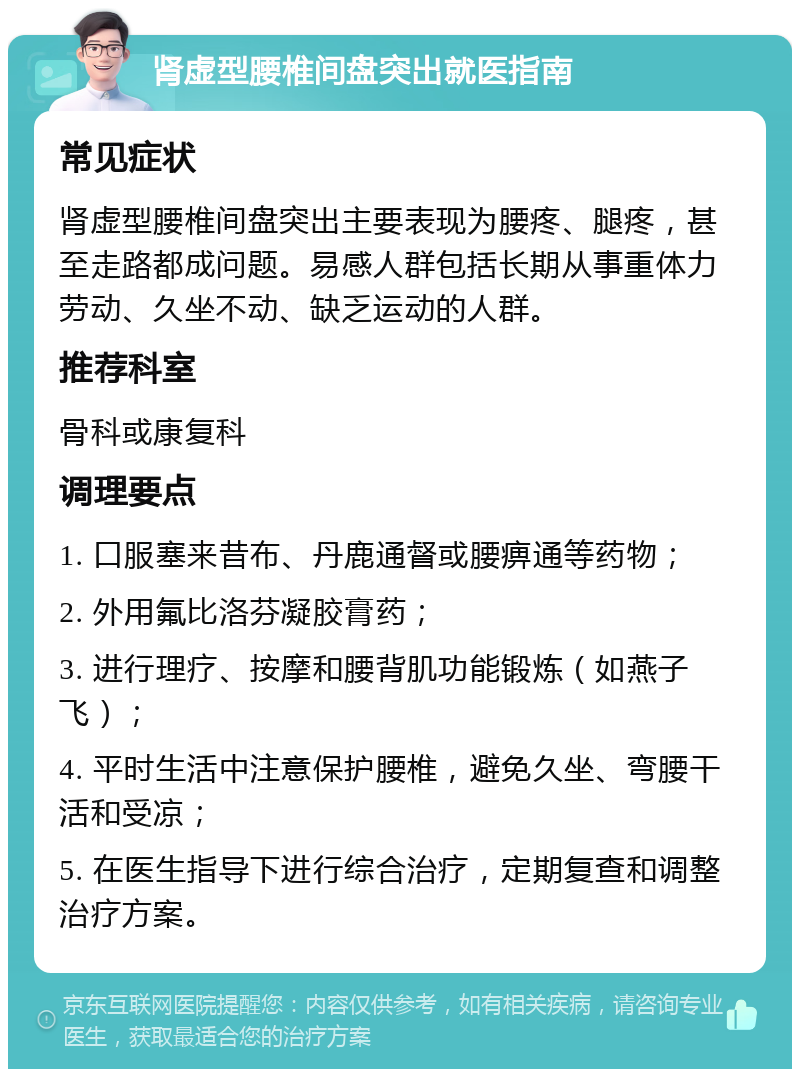 肾虚型腰椎间盘突出就医指南 常见症状 肾虚型腰椎间盘突出主要表现为腰疼、腿疼，甚至走路都成问题。易感人群包括长期从事重体力劳动、久坐不动、缺乏运动的人群。 推荐科室 骨科或康复科 调理要点 1. 口服塞来昔布、丹鹿通督或腰痹通等药物； 2. 外用氟比洛芬凝胶膏药； 3. 进行理疗、按摩和腰背肌功能锻炼（如燕子飞）； 4. 平时生活中注意保护腰椎，避免久坐、弯腰干活和受凉； 5. 在医生指导下进行综合治疗，定期复查和调整治疗方案。