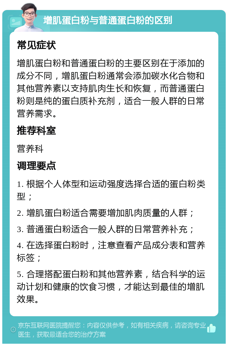 增肌蛋白粉与普通蛋白粉的区别 常见症状 增肌蛋白粉和普通蛋白粉的主要区别在于添加的成分不同，增肌蛋白粉通常会添加碳水化合物和其他营养素以支持肌肉生长和恢复，而普通蛋白粉则是纯的蛋白质补充剂，适合一般人群的日常营养需求。 推荐科室 营养科 调理要点 1. 根据个人体型和运动强度选择合适的蛋白粉类型； 2. 增肌蛋白粉适合需要增加肌肉质量的人群； 3. 普通蛋白粉适合一般人群的日常营养补充； 4. 在选择蛋白粉时，注意查看产品成分表和营养标签； 5. 合理搭配蛋白粉和其他营养素，结合科学的运动计划和健康的饮食习惯，才能达到最佳的增肌效果。