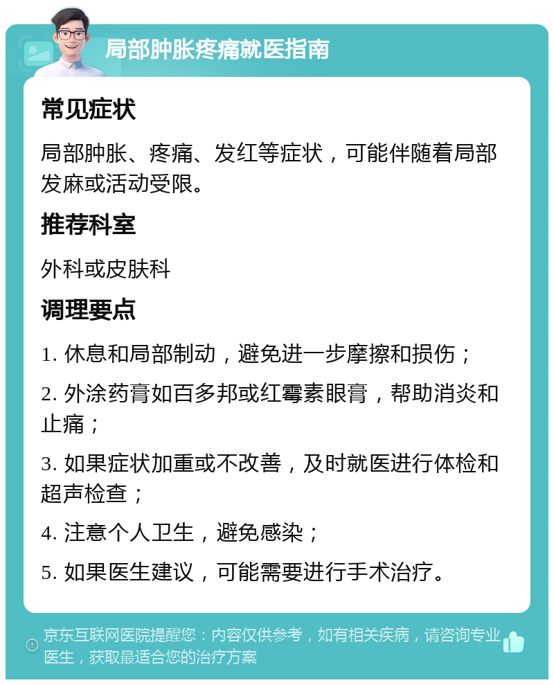 局部肿胀疼痛就医指南 常见症状 局部肿胀、疼痛、发红等症状，可能伴随着局部发麻或活动受限。 推荐科室 外科或皮肤科 调理要点 1. 休息和局部制动，避免进一步摩擦和损伤； 2. 外涂药膏如百多邦或红霉素眼膏，帮助消炎和止痛； 3. 如果症状加重或不改善，及时就医进行体检和超声检查； 4. 注意个人卫生，避免感染； 5. 如果医生建议，可能需要进行手术治疗。