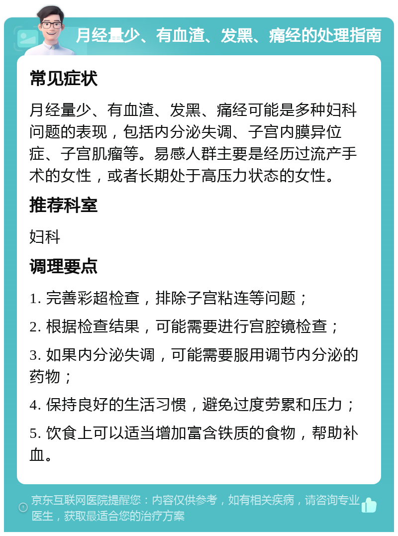 月经量少、有血渣、发黑、痛经的处理指南 常见症状 月经量少、有血渣、发黑、痛经可能是多种妇科问题的表现，包括内分泌失调、子宫内膜异位症、子宫肌瘤等。易感人群主要是经历过流产手术的女性，或者长期处于高压力状态的女性。 推荐科室 妇科 调理要点 1. 完善彩超检查，排除子宫粘连等问题； 2. 根据检查结果，可能需要进行宫腔镜检查； 3. 如果内分泌失调，可能需要服用调节内分泌的药物； 4. 保持良好的生活习惯，避免过度劳累和压力； 5. 饮食上可以适当增加富含铁质的食物，帮助补血。