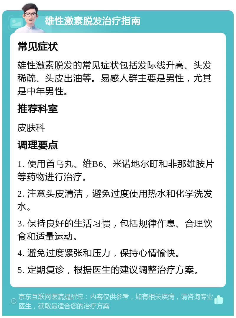 雄性激素脱发治疗指南 常见症状 雄性激素脱发的常见症状包括发际线升高、头发稀疏、头皮出油等。易感人群主要是男性，尤其是中年男性。 推荐科室 皮肤科 调理要点 1. 使用首乌丸、维B6、米诺地尔町和非那雄胺片等药物进行治疗。 2. 注意头皮清洁，避免过度使用热水和化学洗发水。 3. 保持良好的生活习惯，包括规律作息、合理饮食和适量运动。 4. 避免过度紧张和压力，保持心情愉快。 5. 定期复诊，根据医生的建议调整治疗方案。