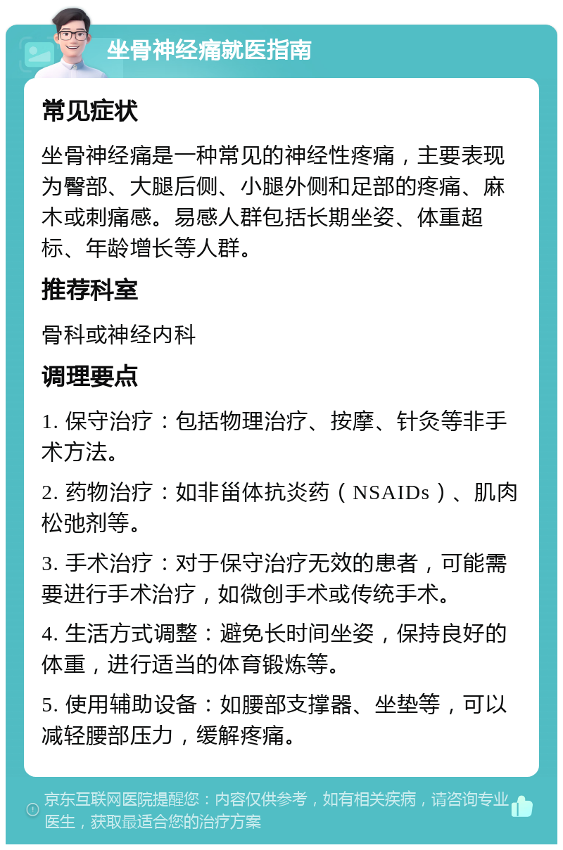 坐骨神经痛就医指南 常见症状 坐骨神经痛是一种常见的神经性疼痛，主要表现为臀部、大腿后侧、小腿外侧和足部的疼痛、麻木或刺痛感。易感人群包括长期坐姿、体重超标、年龄增长等人群。 推荐科室 骨科或神经内科 调理要点 1. 保守治疗：包括物理治疗、按摩、针灸等非手术方法。 2. 药物治疗：如非甾体抗炎药（NSAIDs）、肌肉松弛剂等。 3. 手术治疗：对于保守治疗无效的患者，可能需要进行手术治疗，如微创手术或传统手术。 4. 生活方式调整：避免长时间坐姿，保持良好的体重，进行适当的体育锻炼等。 5. 使用辅助设备：如腰部支撑器、坐垫等，可以减轻腰部压力，缓解疼痛。