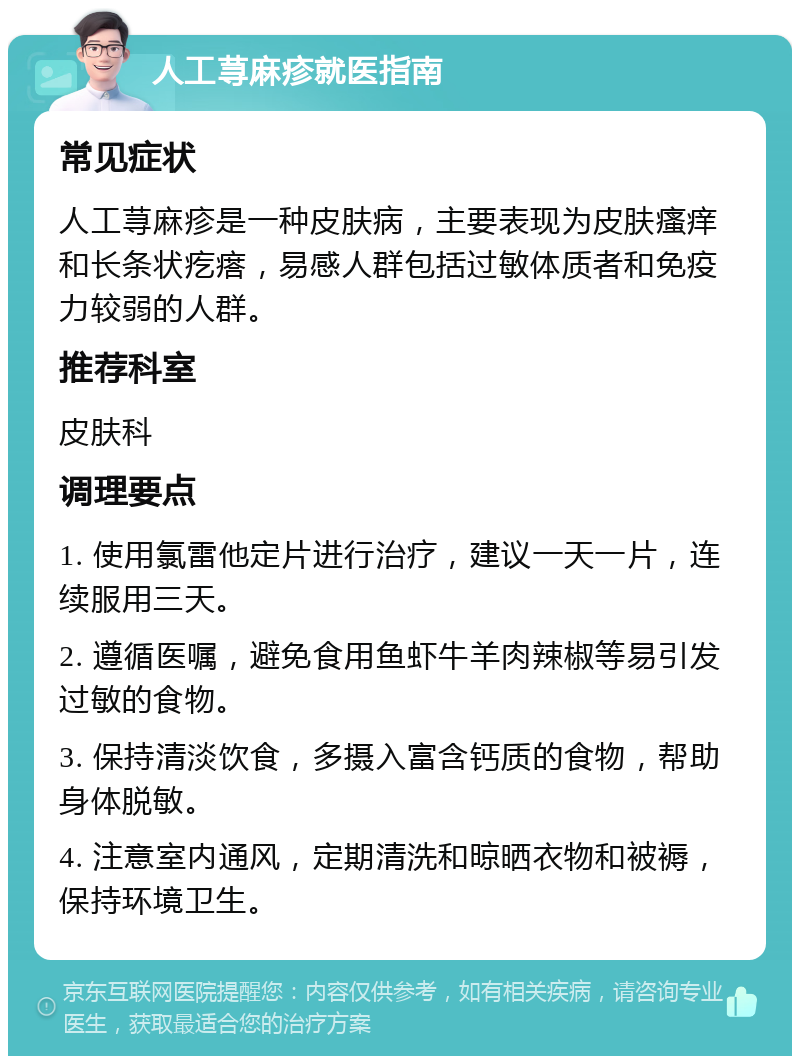 人工荨麻疹就医指南 常见症状 人工荨麻疹是一种皮肤病，主要表现为皮肤瘙痒和长条状疙瘩，易感人群包括过敏体质者和免疫力较弱的人群。 推荐科室 皮肤科 调理要点 1. 使用氯雷他定片进行治疗，建议一天一片，连续服用三天。 2. 遵循医嘱，避免食用鱼虾牛羊肉辣椒等易引发过敏的食物。 3. 保持清淡饮食，多摄入富含钙质的食物，帮助身体脱敏。 4. 注意室内通风，定期清洗和晾晒衣物和被褥，保持环境卫生。