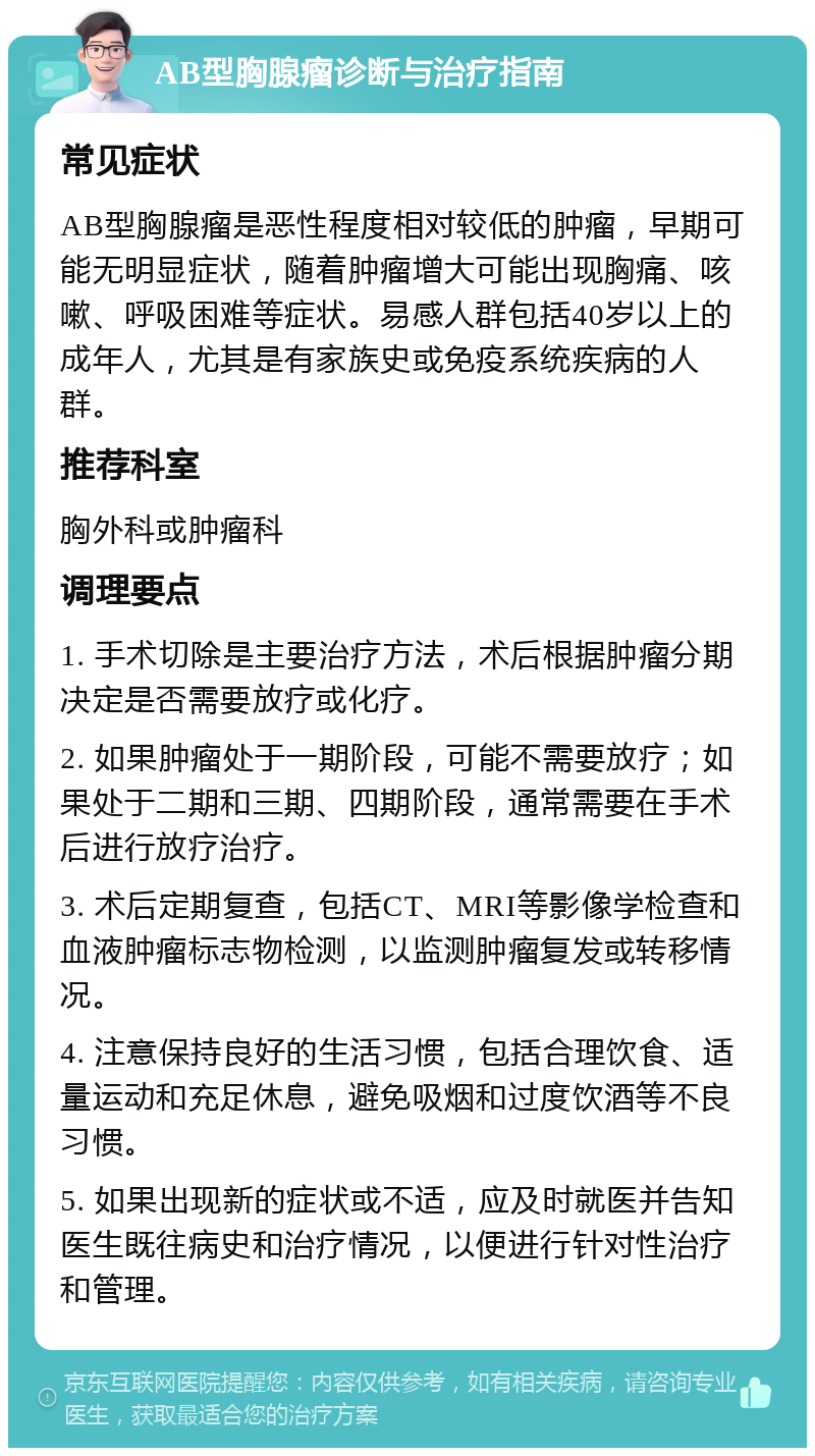 AB型胸腺瘤诊断与治疗指南 常见症状 AB型胸腺瘤是恶性程度相对较低的肿瘤，早期可能无明显症状，随着肿瘤增大可能出现胸痛、咳嗽、呼吸困难等症状。易感人群包括40岁以上的成年人，尤其是有家族史或免疫系统疾病的人群。 推荐科室 胸外科或肿瘤科 调理要点 1. 手术切除是主要治疗方法，术后根据肿瘤分期决定是否需要放疗或化疗。 2. 如果肿瘤处于一期阶段，可能不需要放疗；如果处于二期和三期、四期阶段，通常需要在手术后进行放疗治疗。 3. 术后定期复查，包括CT、MRI等影像学检查和血液肿瘤标志物检测，以监测肿瘤复发或转移情况。 4. 注意保持良好的生活习惯，包括合理饮食、适量运动和充足休息，避免吸烟和过度饮酒等不良习惯。 5. 如果出现新的症状或不适，应及时就医并告知医生既往病史和治疗情况，以便进行针对性治疗和管理。