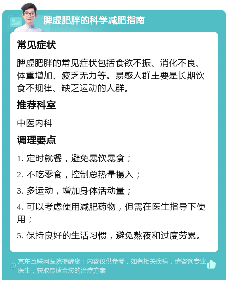 脾虚肥胖的科学减肥指南 常见症状 脾虚肥胖的常见症状包括食欲不振、消化不良、体重增加、疲乏无力等。易感人群主要是长期饮食不规律、缺乏运动的人群。 推荐科室 中医内科 调理要点 1. 定时就餐，避免暴饮暴食； 2. 不吃零食，控制总热量摄入； 3. 多运动，增加身体活动量； 4. 可以考虑使用减肥药物，但需在医生指导下使用； 5. 保持良好的生活习惯，避免熬夜和过度劳累。