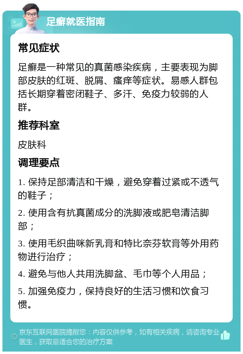 足癣就医指南 常见症状 足癣是一种常见的真菌感染疾病，主要表现为脚部皮肤的红斑、脱屑、瘙痒等症状。易感人群包括长期穿着密闭鞋子、多汗、免疫力较弱的人群。 推荐科室 皮肤科 调理要点 1. 保持足部清洁和干燥，避免穿着过紧或不透气的鞋子； 2. 使用含有抗真菌成分的洗脚液或肥皂清洁脚部； 3. 使用毛织曲咪新乳膏和特比奈芬软膏等外用药物进行治疗； 4. 避免与他人共用洗脚盆、毛巾等个人用品； 5. 加强免疫力，保持良好的生活习惯和饮食习惯。