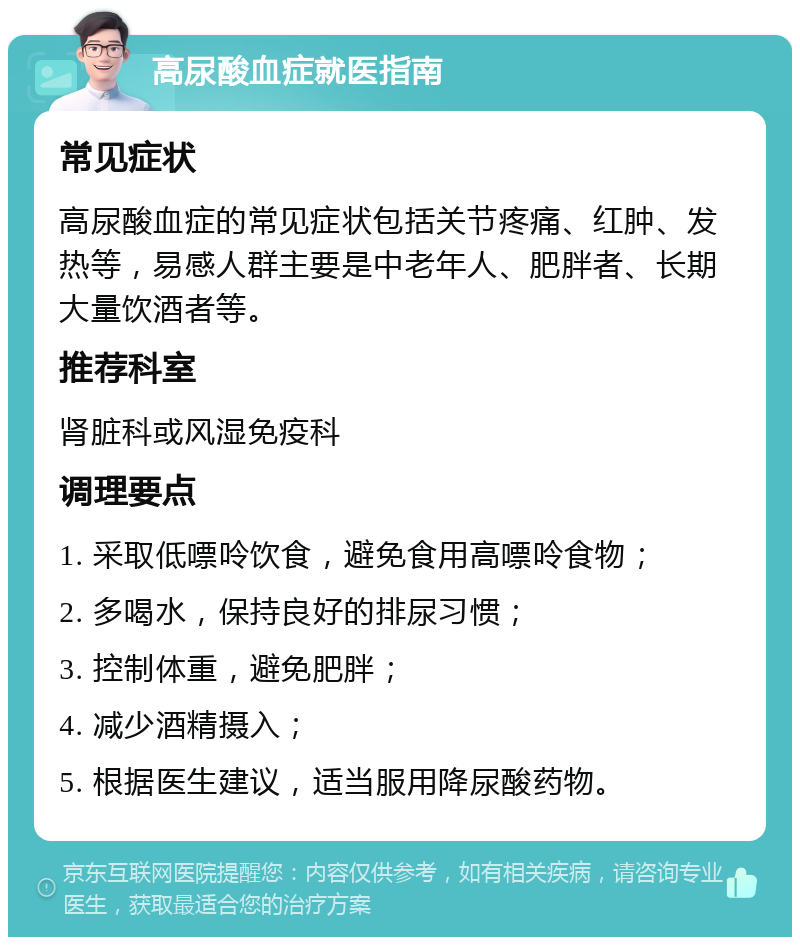 高尿酸血症就医指南 常见症状 高尿酸血症的常见症状包括关节疼痛、红肿、发热等，易感人群主要是中老年人、肥胖者、长期大量饮酒者等。 推荐科室 肾脏科或风湿免疫科 调理要点 1. 采取低嘌呤饮食，避免食用高嘌呤食物； 2. 多喝水，保持良好的排尿习惯； 3. 控制体重，避免肥胖； 4. 减少酒精摄入； 5. 根据医生建议，适当服用降尿酸药物。