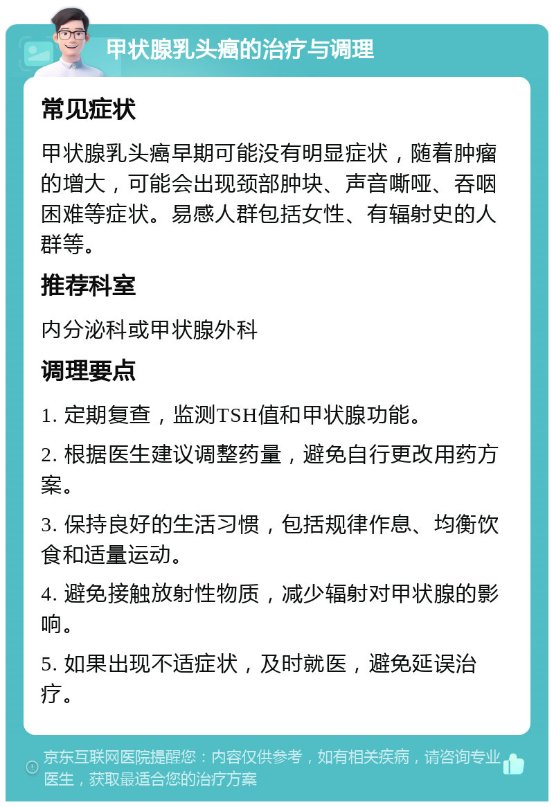 甲状腺乳头癌的治疗与调理 常见症状 甲状腺乳头癌早期可能没有明显症状，随着肿瘤的增大，可能会出现颈部肿块、声音嘶哑、吞咽困难等症状。易感人群包括女性、有辐射史的人群等。 推荐科室 内分泌科或甲状腺外科 调理要点 1. 定期复查，监测TSH值和甲状腺功能。 2. 根据医生建议调整药量，避免自行更改用药方案。 3. 保持良好的生活习惯，包括规律作息、均衡饮食和适量运动。 4. 避免接触放射性物质，减少辐射对甲状腺的影响。 5. 如果出现不适症状，及时就医，避免延误治疗。