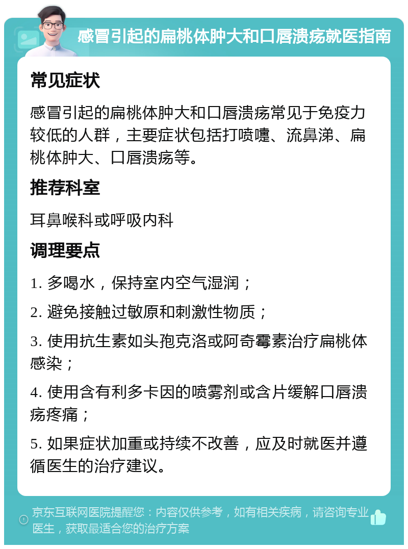 感冒引起的扁桃体肿大和口唇溃疡就医指南 常见症状 感冒引起的扁桃体肿大和口唇溃疡常见于免疫力较低的人群，主要症状包括打喷嚏、流鼻涕、扁桃体肿大、口唇溃疡等。 推荐科室 耳鼻喉科或呼吸内科 调理要点 1. 多喝水，保持室内空气湿润； 2. 避免接触过敏原和刺激性物质； 3. 使用抗生素如头孢克洛或阿奇霉素治疗扁桃体感染； 4. 使用含有利多卡因的喷雾剂或含片缓解口唇溃疡疼痛； 5. 如果症状加重或持续不改善，应及时就医并遵循医生的治疗建议。