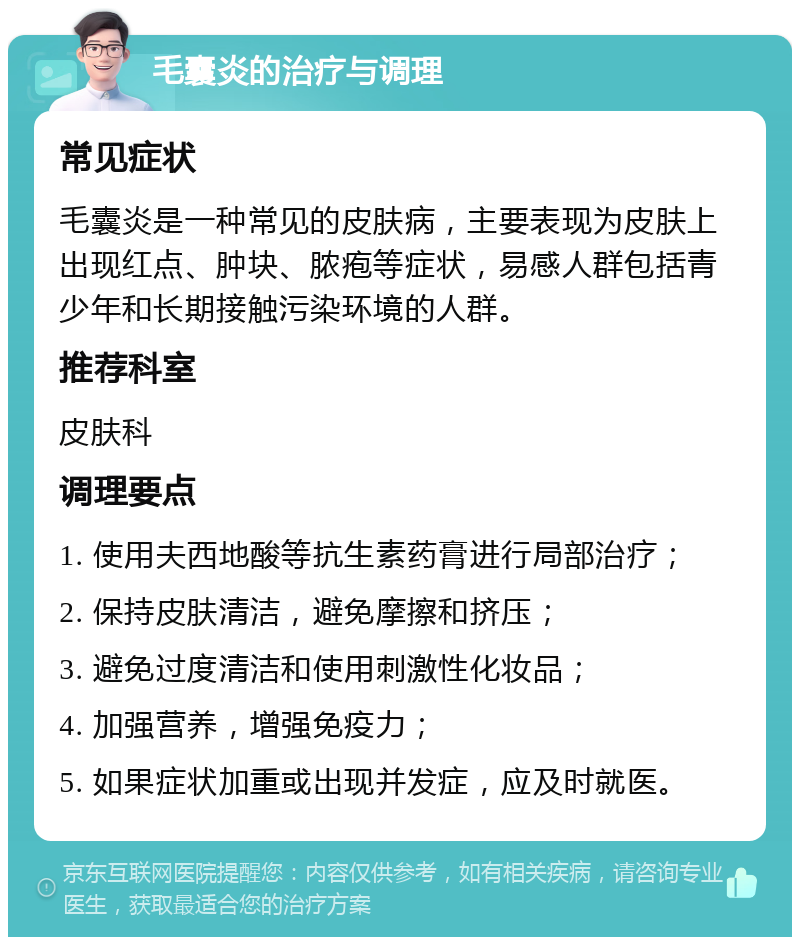 毛囊炎的治疗与调理 常见症状 毛囊炎是一种常见的皮肤病，主要表现为皮肤上出现红点、肿块、脓疱等症状，易感人群包括青少年和长期接触污染环境的人群。 推荐科室 皮肤科 调理要点 1. 使用夫西地酸等抗生素药膏进行局部治疗； 2. 保持皮肤清洁，避免摩擦和挤压； 3. 避免过度清洁和使用刺激性化妆品； 4. 加强营养，增强免疫力； 5. 如果症状加重或出现并发症，应及时就医。