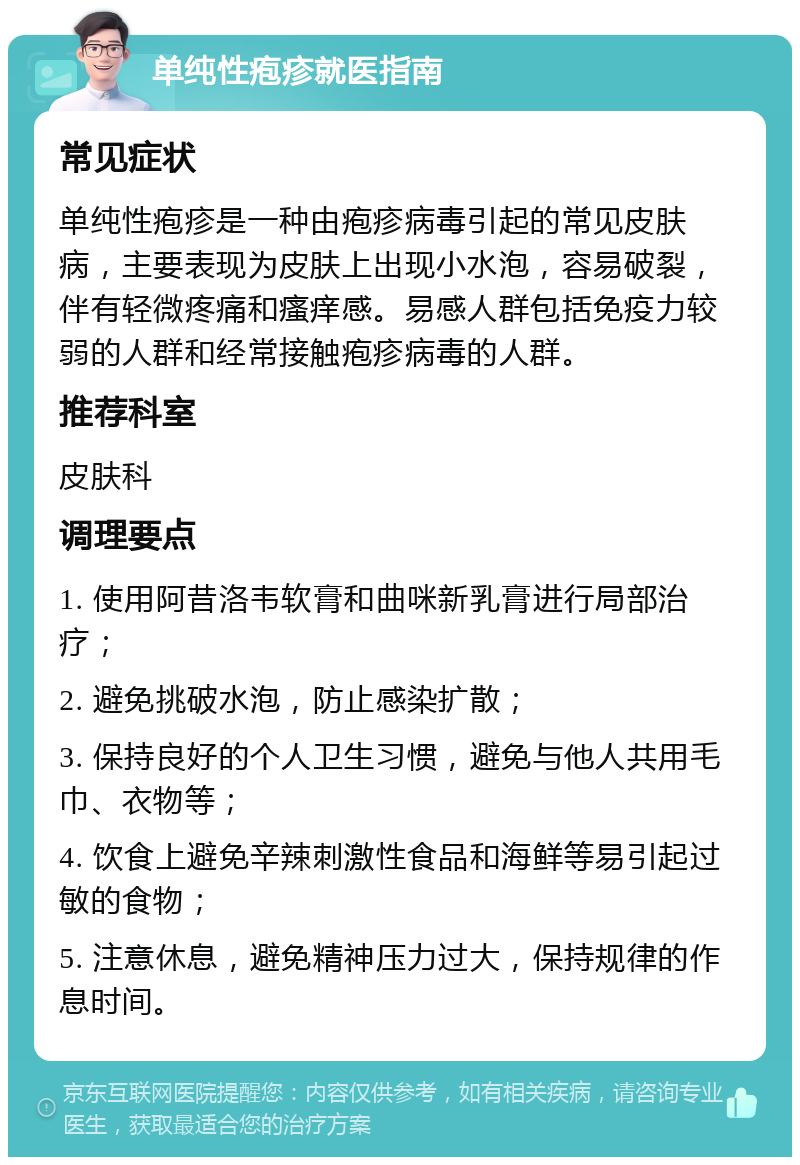 单纯性疱疹就医指南 常见症状 单纯性疱疹是一种由疱疹病毒引起的常见皮肤病，主要表现为皮肤上出现小水泡，容易破裂，伴有轻微疼痛和瘙痒感。易感人群包括免疫力较弱的人群和经常接触疱疹病毒的人群。 推荐科室 皮肤科 调理要点 1. 使用阿昔洛韦软膏和曲咪新乳膏进行局部治疗； 2. 避免挑破水泡，防止感染扩散； 3. 保持良好的个人卫生习惯，避免与他人共用毛巾、衣物等； 4. 饮食上避免辛辣刺激性食品和海鲜等易引起过敏的食物； 5. 注意休息，避免精神压力过大，保持规律的作息时间。