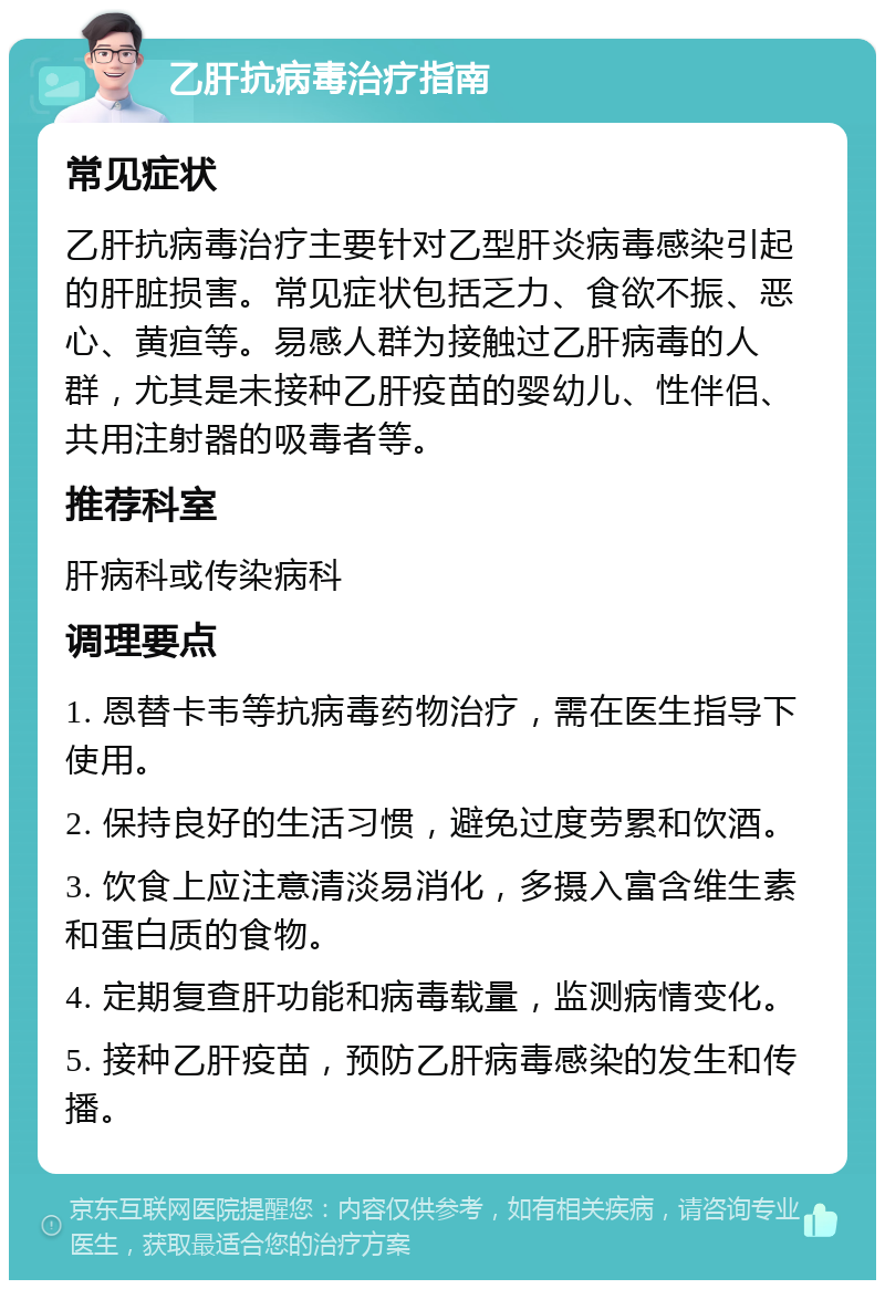 乙肝抗病毒治疗指南 常见症状 乙肝抗病毒治疗主要针对乙型肝炎病毒感染引起的肝脏损害。常见症状包括乏力、食欲不振、恶心、黄疸等。易感人群为接触过乙肝病毒的人群，尤其是未接种乙肝疫苗的婴幼儿、性伴侣、共用注射器的吸毒者等。 推荐科室 肝病科或传染病科 调理要点 1. 恩替卡韦等抗病毒药物治疗，需在医生指导下使用。 2. 保持良好的生活习惯，避免过度劳累和饮酒。 3. 饮食上应注意清淡易消化，多摄入富含维生素和蛋白质的食物。 4. 定期复查肝功能和病毒载量，监测病情变化。 5. 接种乙肝疫苗，预防乙肝病毒感染的发生和传播。