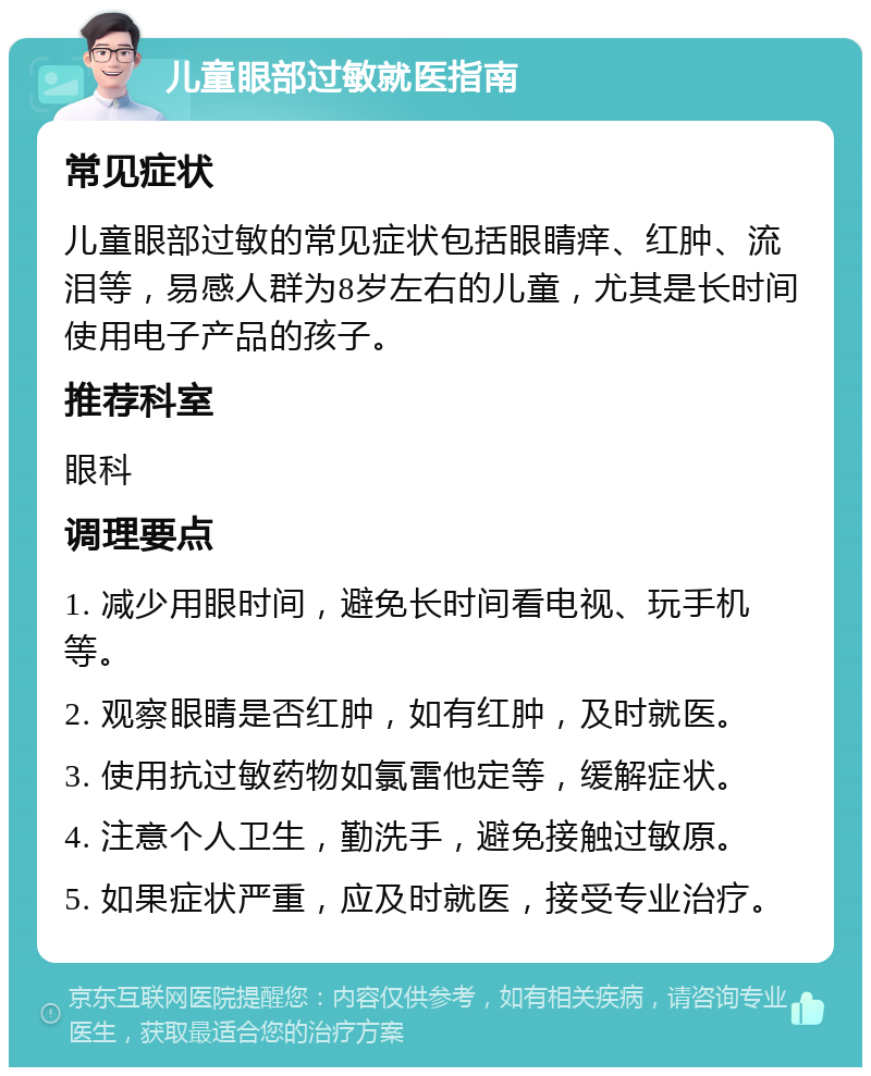 儿童眼部过敏就医指南 常见症状 儿童眼部过敏的常见症状包括眼睛痒、红肿、流泪等，易感人群为8岁左右的儿童，尤其是长时间使用电子产品的孩子。 推荐科室 眼科 调理要点 1. 减少用眼时间，避免长时间看电视、玩手机等。 2. 观察眼睛是否红肿，如有红肿，及时就医。 3. 使用抗过敏药物如氯雷他定等，缓解症状。 4. 注意个人卫生，勤洗手，避免接触过敏原。 5. 如果症状严重，应及时就医，接受专业治疗。