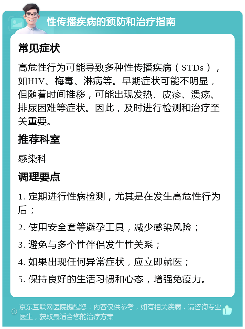 性传播疾病的预防和治疗指南 常见症状 高危性行为可能导致多种性传播疾病（STDs），如HIV、梅毒、淋病等。早期症状可能不明显，但随着时间推移，可能出现发热、皮疹、溃疡、排尿困难等症状。因此，及时进行检测和治疗至关重要。 推荐科室 感染科 调理要点 1. 定期进行性病检测，尤其是在发生高危性行为后； 2. 使用安全套等避孕工具，减少感染风险； 3. 避免与多个性伴侣发生性关系； 4. 如果出现任何异常症状，应立即就医； 5. 保持良好的生活习惯和心态，增强免疫力。