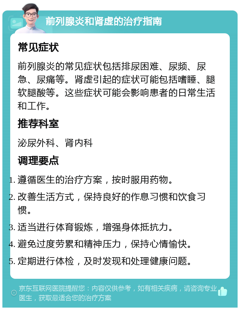 前列腺炎和肾虚的治疗指南 常见症状 前列腺炎的常见症状包括排尿困难、尿频、尿急、尿痛等。肾虚引起的症状可能包括嗜睡、腿软腿酸等。这些症状可能会影响患者的日常生活和工作。 推荐科室 泌尿外科、肾内科 调理要点 遵循医生的治疗方案，按时服用药物。 改善生活方式，保持良好的作息习惯和饮食习惯。 适当进行体育锻炼，增强身体抵抗力。 避免过度劳累和精神压力，保持心情愉快。 定期进行体检，及时发现和处理健康问题。