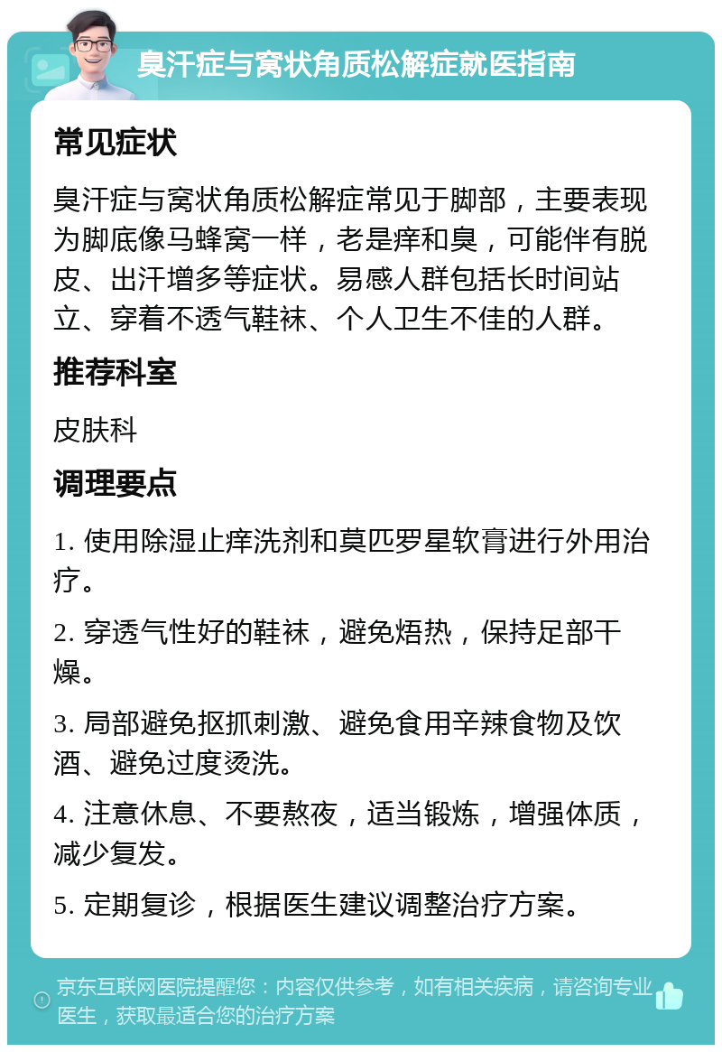 臭汗症与窝状角质松解症就医指南 常见症状 臭汗症与窝状角质松解症常见于脚部，主要表现为脚底像马蜂窝一样，老是痒和臭，可能伴有脱皮、出汗增多等症状。易感人群包括长时间站立、穿着不透气鞋袜、个人卫生不佳的人群。 推荐科室 皮肤科 调理要点 1. 使用除湿止痒洗剂和莫匹罗星软膏进行外用治疗。 2. 穿透气性好的鞋袜，避免焐热，保持足部干燥。 3. 局部避免抠抓刺激、避免食用辛辣食物及饮酒、避免过度烫洗。 4. 注意休息、不要熬夜，适当锻炼，增强体质，减少复发。 5. 定期复诊，根据医生建议调整治疗方案。