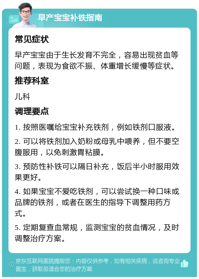 早产宝宝补铁指南 常见症状 早产宝宝由于生长发育不完全，容易出现贫血等问题，表现为食欲不振、体重增长缓慢等症状。 推荐科室 儿科 调理要点 1. 按照医嘱给宝宝补充铁剂，例如铁剂口服液。 2. 可以将铁剂加入奶粉或母乳中喂养，但不要空腹服用，以免刺激胃粘膜。 3. 预防性补铁可以隔日补充，饭后半小时服用效果更好。 4. 如果宝宝不爱吃铁剂，可以尝试换一种口味或品牌的铁剂，或者在医生的指导下调整用药方式。 5. 定期复查血常规，监测宝宝的贫血情况，及时调整治疗方案。