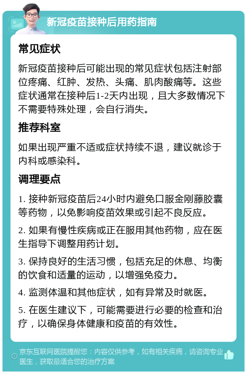 新冠疫苗接种后用药指南 常见症状 新冠疫苗接种后可能出现的常见症状包括注射部位疼痛、红肿、发热、头痛、肌肉酸痛等。这些症状通常在接种后1-2天内出现，且大多数情况下不需要特殊处理，会自行消失。 推荐科室 如果出现严重不适或症状持续不退，建议就诊于内科或感染科。 调理要点 1. 接种新冠疫苗后24小时内避免口服金刚藤胶囊等药物，以免影响疫苗效果或引起不良反应。 2. 如果有慢性疾病或正在服用其他药物，应在医生指导下调整用药计划。 3. 保持良好的生活习惯，包括充足的休息、均衡的饮食和适量的运动，以增强免疫力。 4. 监测体温和其他症状，如有异常及时就医。 5. 在医生建议下，可能需要进行必要的检查和治疗，以确保身体健康和疫苗的有效性。